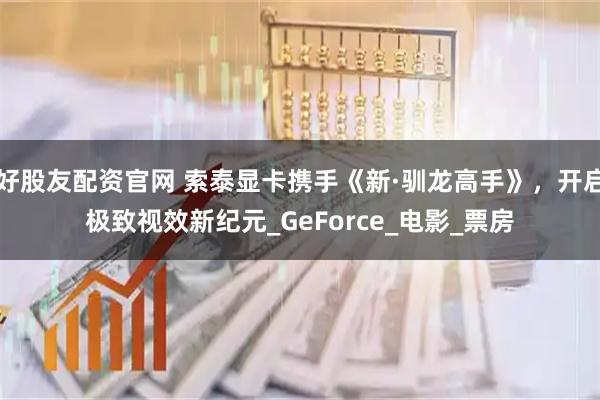 好股友配资官网 索泰显卡携手《新·驯龙高手》，开启极致视效新纪元_GeForce_电影_票房