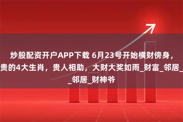 炒股配资开户APP下载 6月23号开始横财傍身，大富大贵的4大生肖，贵人相助，大财大奖如雨_财富_邻居_财神爷