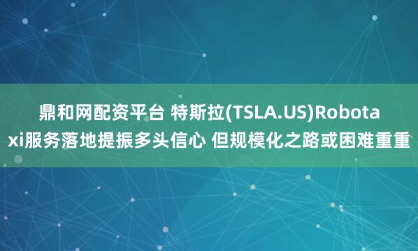 鼎和网配资平台 特斯拉(TSLA.US)Robotaxi服务落地提振多头信心 但规模化之路或困难重重