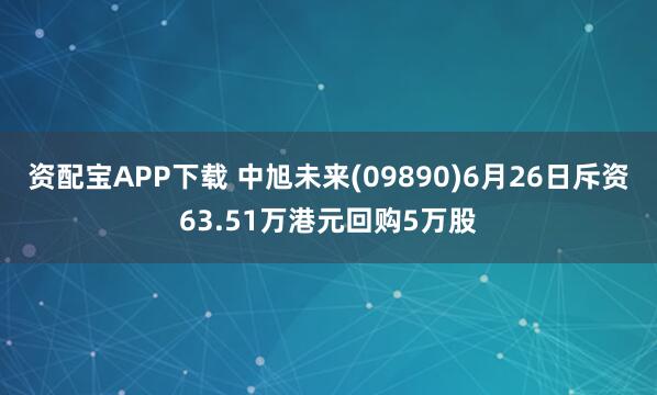 资配宝APP下载 中旭未来(09890)6月26日斥资63.51万港元回购5万股