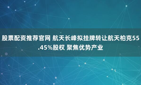 股票配资推荐官网 航天长峰拟挂牌转让航天柏克55.45%股权 聚焦优势产业