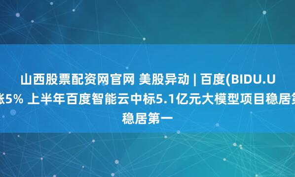 山西股票配资网官网 美股异动 | 百度(BIDU.US)涨5% 上半年百度智能云中标5.1亿元大模型项目稳居第一