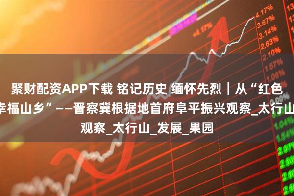 聚财配资APP下载 铭记历史 缅怀先烈｜从“红色堡垒”到“幸福山乡”——晋察冀根据地首府阜平振兴观察_太行山_发展_果园