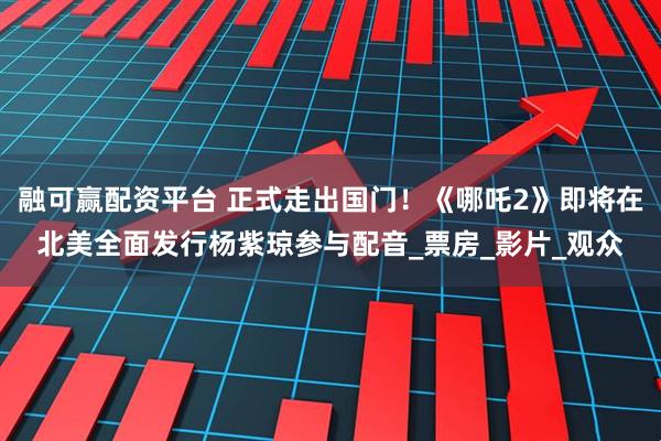 融可赢配资平台 正式走出国门！《哪吒2》即将在北美全面发行杨紫琼参与配音_票房_影片_观众