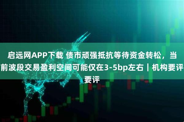 启远网APP下载 债市顽强抵抗等待资金转松，当前波段交易盈利空间可能仅在3-5bp左右｜机构要评