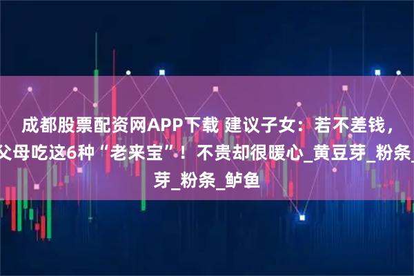 成都股票配资网APP下载 建议子女：若不差钱，多给父母吃这6种“老来宝”！不贵却很暖心_黄豆芽_粉条_鲈鱼