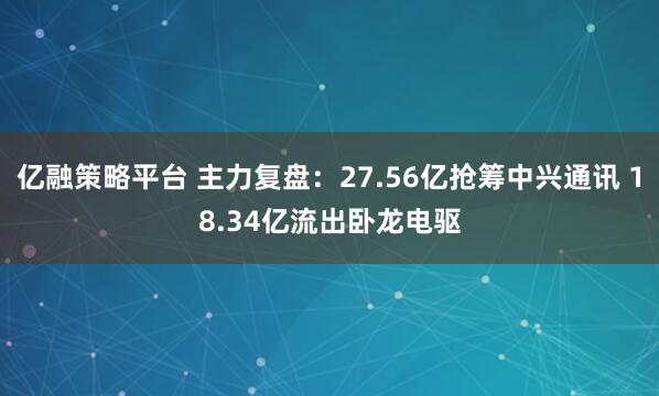 亿融策略平台 主力复盘：27.56亿抢筹中兴通讯 18.34亿流出卧龙电驱