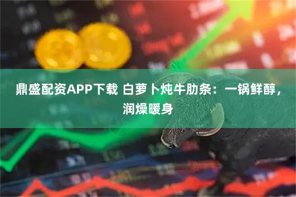 鼎盛配资APP下载 白萝卜炖牛肋条：一锅鲜醇，润燥暖身