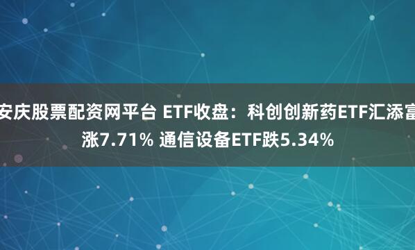 安庆股票配资网平台 ETF收盘：科创创新药ETF汇添富涨7.71% 通信设备ETF跌5.34%