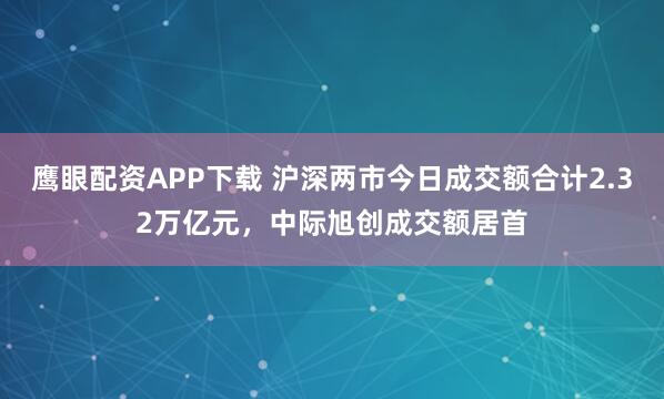 鹰眼配资APP下载 沪深两市今日成交额合计2.32万亿元，中际旭创成交额居首