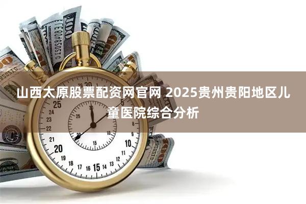 山西太原股票配资网官网 2025贵州贵阳地区儿童医院综合分析