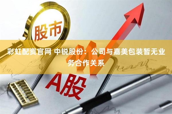 彩虹配资官网 中锐股份：公司与嘉美包装暂无业务合作关系