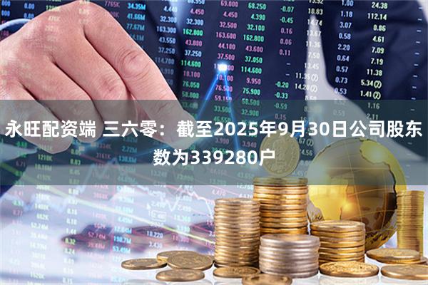 永旺配资端 三六零：截至2025年9月30日公司股东数为339280户
