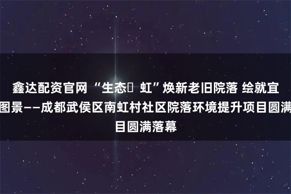 鑫达配资官网 “生态・虹”焕新老旧院落 绘就宜居新图景——成都武侯区南虹村社区院落环境提升项目圆满落幕