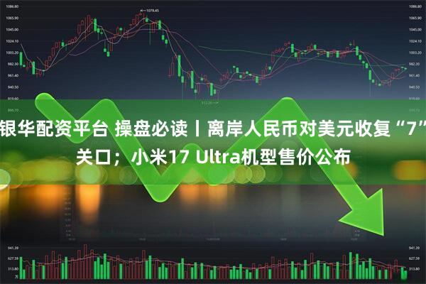银华配资平台 操盘必读丨离岸人民币对美元收复“7”关口；小米17 Ultra机型售价公布