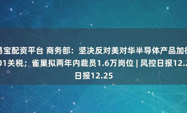 易宝配资平台 商务部：坚决反对美对华半导体产品加征301关税；雀巢拟两年内裁员1.6万岗位 | 风控日报12.25