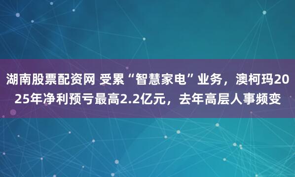 湖南股票配资网 受累“智慧家电”业务，澳柯玛2025年净利预亏最高2.2亿元，去年高层人事频变