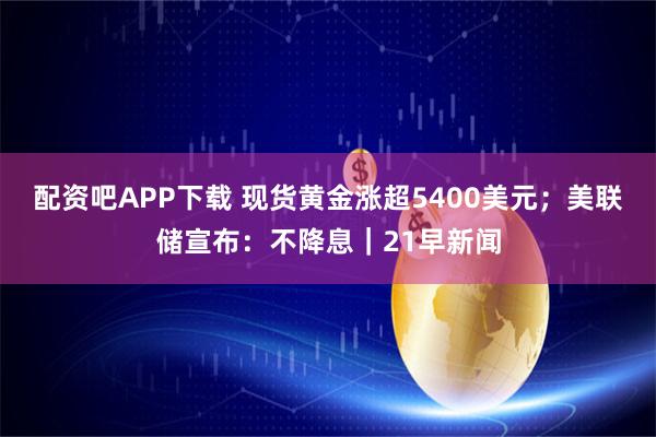 配资吧APP下载 现货黄金涨超5400美元；美联储宣布：不降息｜21早新闻