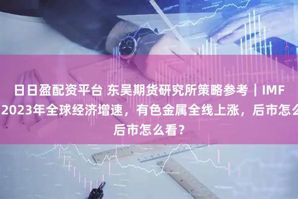 日日盈配资平台 东吴期货研究所策略参考｜IMF上调2023年全球经济增速，有色金属全线上涨，后市怎么看？
