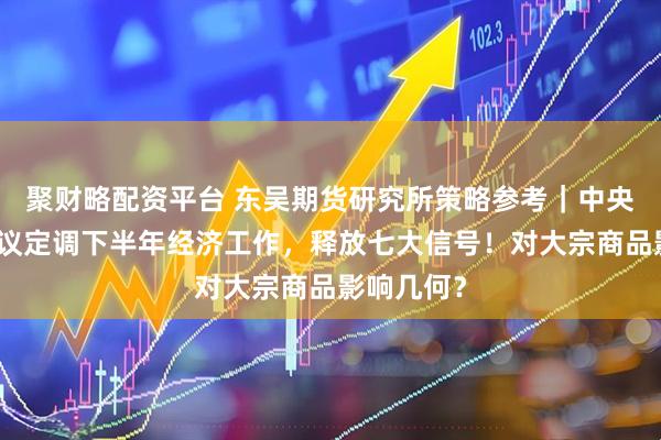 聚财略配资平台 东吴期货研究所策略参考｜中央政治局会议定调下半年经济工作，释放七大信号！对大宗商品影响几何？