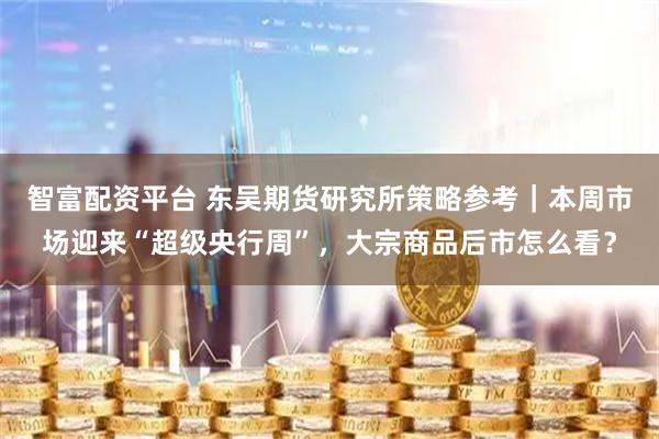 智富配资平台 东吴期货研究所策略参考｜本周市场迎来“超级央行周”，大宗商品后市怎么看？