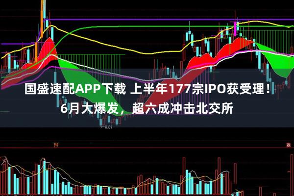 国盛速配APP下载 上半年177宗IPO获受理！6月大爆发，超六成冲击北交所