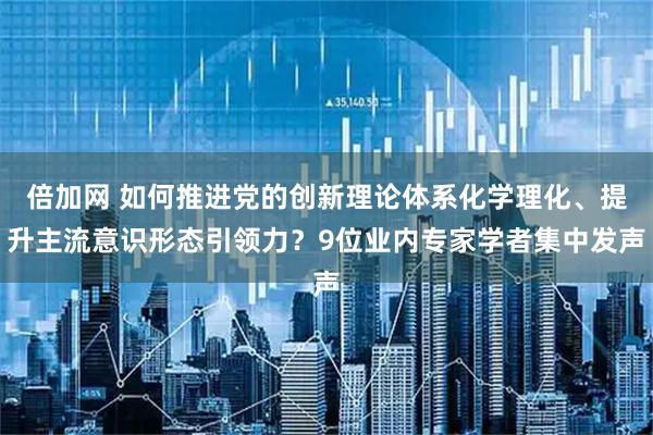 倍加网 如何推进党的创新理论体系化学理化、提升主流意识形态引领力？9位业内专家学者集中发声