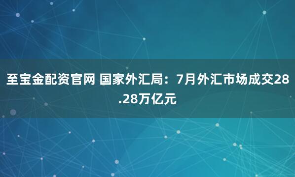 至宝金配资官网 国家外汇局：7月外汇市场成交28.28万亿元