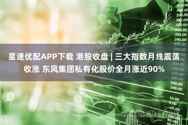 星速优配APP下载 港股收盘 | 三大指数月线震荡收涨 东风集团私有化股价全月涨近90%