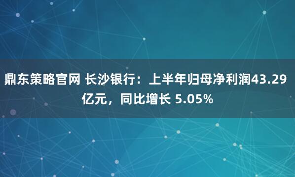 鼎东策略官网 长沙银行：上半年归母净利润43.29 亿元，同比增长 5.05%