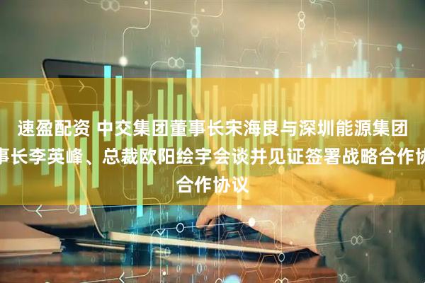 速盈配资 中交集团董事长宋海良与深圳能源集团董事长李英峰、总裁欧阳绘宇会谈并见证签署战略合作协议