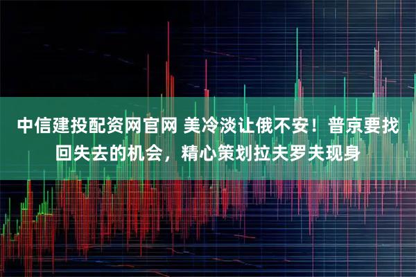 中信建投配资网官网 美冷淡让俄不安！普京要找回失去的机会，精心策划拉夫罗夫现身