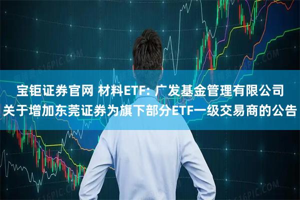 宝钜证券官网 材料ETF: 广发基金管理有限公司关于增加东莞证券为旗下部分ETF一级交易商的公告