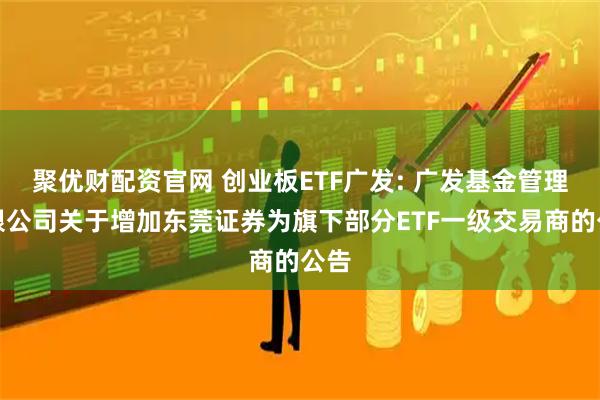 聚优财配资官网 创业板ETF广发: 广发基金管理有限公司关于增加东莞证券为旗下部分ETF一级交易商的公告