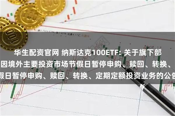 华生配资官网 纳斯达克100ETF: 关于旗下部分基金2025年12月25日因境外主要投资市场节假日暂停申购、赎回、转换、定期定额投资业务的公告