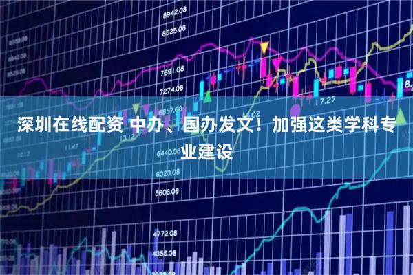 深圳在线配资 中办、国办发文！加强这类学科专业建设